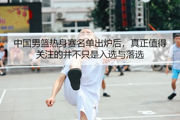 中国男篮热身赛名单出炉后，真正值得关注的并不只是入选与落选